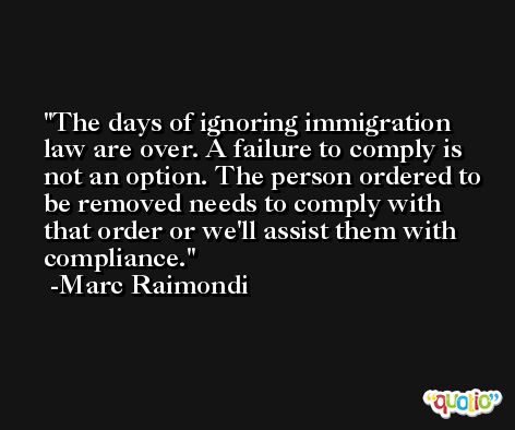 The days of ignoring immigration law are over. A failure to comply is not an option. The person ordered to be removed needs to comply with that order or we'll assist them with compliance. -Marc Raimondi