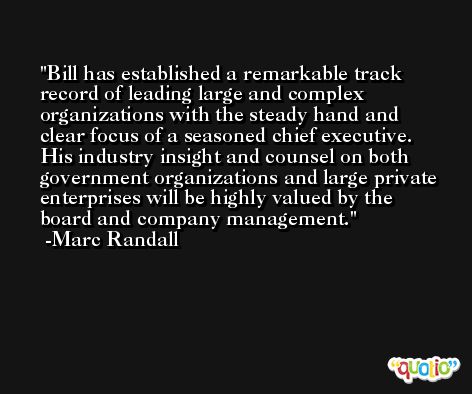 Bill has established a remarkable track record of leading large and complex organizations with the steady hand and clear focus of a seasoned chief executive. His industry insight and counsel on both government organizations and large private enterprises will be highly valued by the board and company management. -Marc Randall