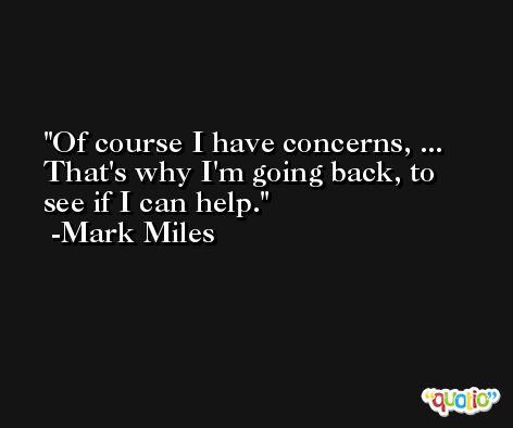 Of course I have concerns, ... That's why I'm going back, to see if I can help. -Mark Miles