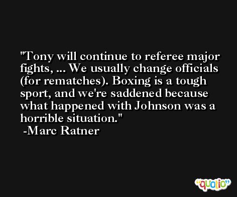Tony will continue to referee major fights, ... We usually change officials (for rematches). Boxing is a tough sport, and we're saddened because what happened with Johnson was a horrible situation. -Marc Ratner