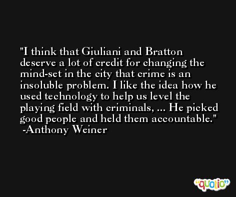 I think that Giuliani and Bratton deserve a lot of credit for changing the mind-set in the city that crime is an insoluble problem. I like the idea how he used technology to help us level the playing field with criminals, ... He picked good people and held them accountable. -Anthony Weiner