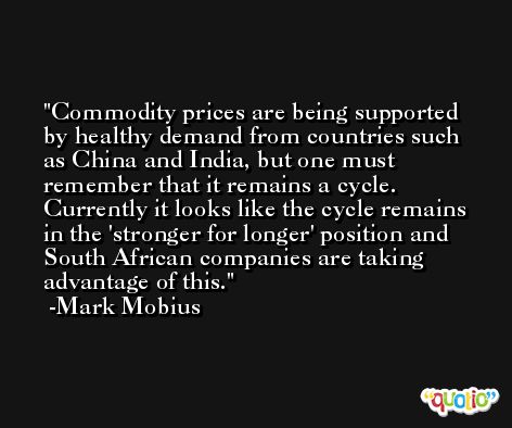 Commodity prices are being supported by healthy demand from countries such as China and India, but one must remember that it remains a cycle. Currently it looks like the cycle remains in the 'stronger for longer' position and South African companies are taking advantage of this. -Mark Mobius
