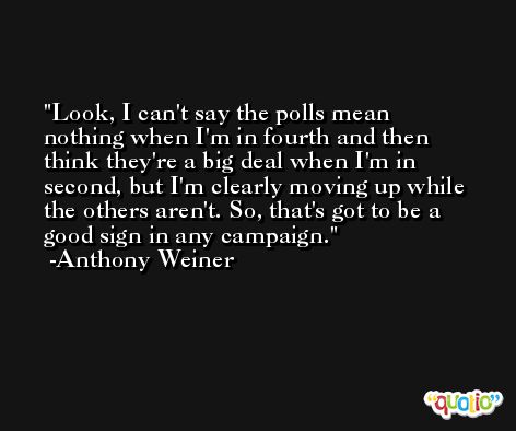 Look, I can't say the polls mean nothing when I'm in fourth and then think they're a big deal when I'm in second, but I'm clearly moving up while the others aren't. So, that's got to be a good sign in any campaign. -Anthony Weiner