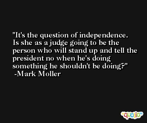 It's the question of independence. Is she as a judge going to be the person who will stand up and tell the president no when he's doing something he shouldn't be doing? -Mark Moller