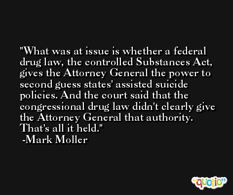 What was at issue is whether a federal drug law, the controlled Substances Act, gives the Attorney General the power to second guess states' assisted suicide policies. And the court said that the congressional drug law didn't clearly give the Attorney General that authority. That's all it held. -Mark Moller