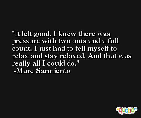 It felt good. I knew there was pressure with two outs and a full count. I just had to tell myself to relax and stay relaxed. And that was really all I could do. -Marc Sarmiento