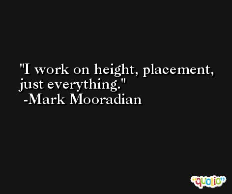 I work on height, placement, just everything. -Mark Mooradian
