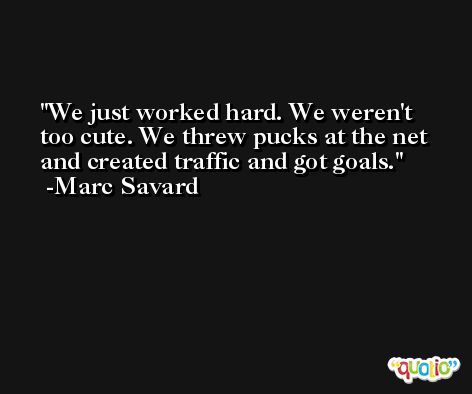 We just worked hard. We weren't too cute. We threw pucks at the net and created traffic and got goals. -Marc Savard