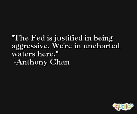 The Fed is justified in being aggressive. We're in uncharted waters here. -Anthony Chan
