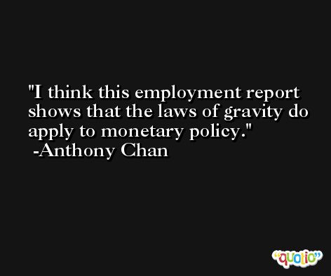 I think this employment report shows that the laws of gravity do apply to monetary policy. -Anthony Chan