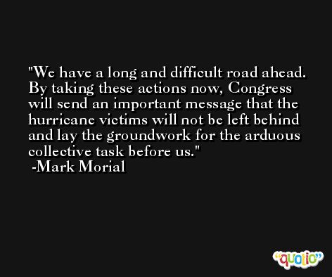 We have a long and difficult road ahead. By taking these actions now, Congress will send an important message that the hurricane victims will not be left behind and lay the groundwork for the arduous collective task before us. -Mark Morial