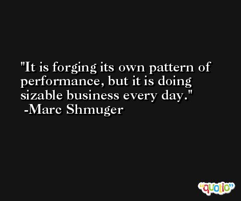 It is forging its own pattern of performance, but it is doing sizable business every day. -Marc Shmuger