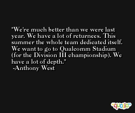 We're much better than we were last year. We have a lot of returnees. This summer the whole team dedicated itself. We want to go to Qualcomm Stadium (for the Division III championship). We have a lot of depth. -Anthony West