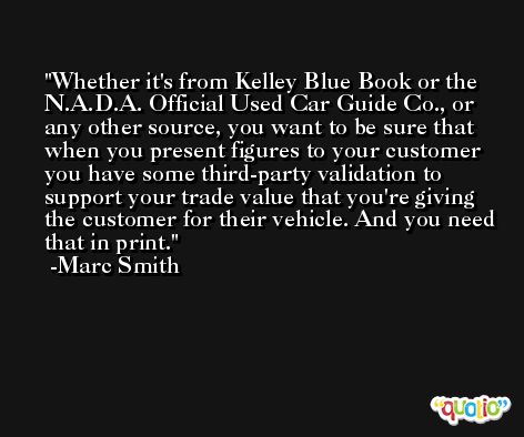 Whether it's from Kelley Blue Book or the N.A.D.A. Official Used Car Guide Co., or any other source, you want to be sure that when you present figures to your customer you have some third-party validation to support your trade value that you're giving the customer for their vehicle. And you need that in print. -Marc Smith