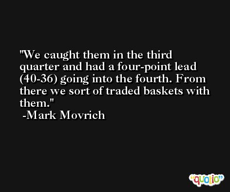 We caught them in the third quarter and had a four-point lead (40-36) going into the fourth. From there we sort of traded baskets with them. -Mark Movrich