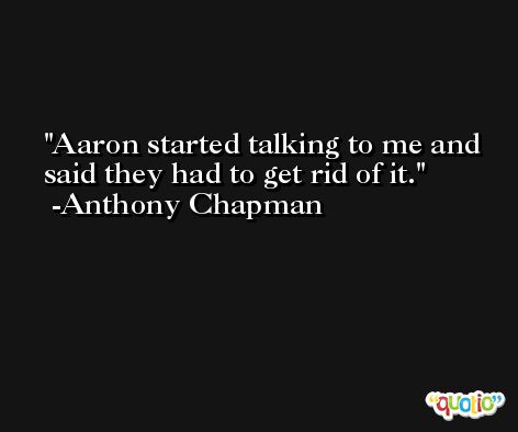 Aaron started talking to me and said they had to get rid of it. -Anthony Chapman