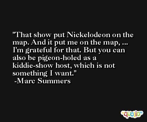 That show put Nickelodeon on the map. And it put me on the map, ... I'm grateful for that. But you can also be pigeon-holed as a kiddie-show host, which is not something I want. -Marc Summers