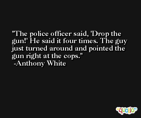 The police officer said, 'Drop the gun!' He said it four times. The guy just turned around and pointed the gun right at the cops. -Anthony White