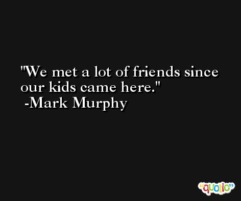 We met a lot of friends since our kids came here. -Mark Murphy