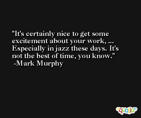 It's certainly nice to get some excitement about your work, ... Especially in jazz these days. It's not the best of time, you know. -Mark Murphy
