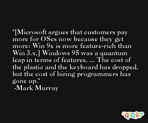 [Microsoft argues that customers pay more for OSes now because they get more: Win 9x is more feature-rich than Win 3.x.] Windows 95 was a quantum leap in terms of features, ... The cost of the plastic and the keyboard has dropped, but the cost of hiring programmers has gone up. -Mark Murray