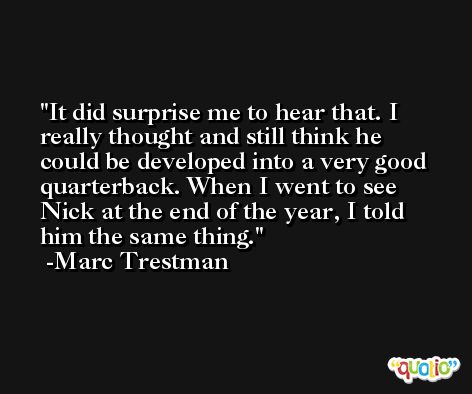 It did surprise me to hear that. I really thought and still think he could be developed into a very good quarterback. When I went to see Nick at the end of the year, I told him the same thing. -Marc Trestman