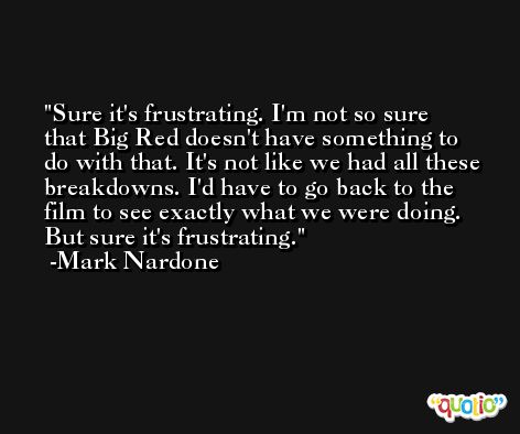 Sure it's frustrating. I'm not so sure that Big Red doesn't have something to do with that. It's not like we had all these breakdowns. I'd have to go back to the film to see exactly what we were doing. But sure it's frustrating. -Mark Nardone