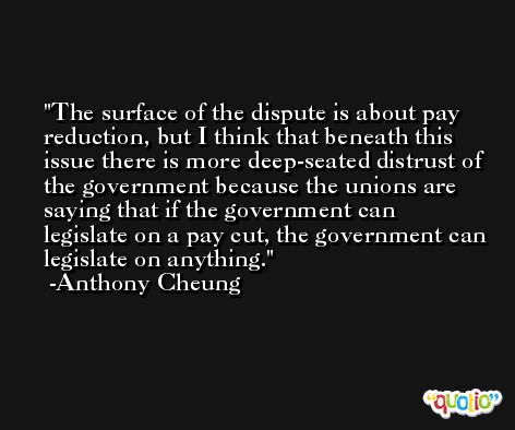 The surface of the dispute is about pay reduction, but I think that beneath this issue there is more deep-seated distrust of the government because the unions are saying that if the government can legislate on a pay cut, the government can legislate on anything. -Anthony Cheung