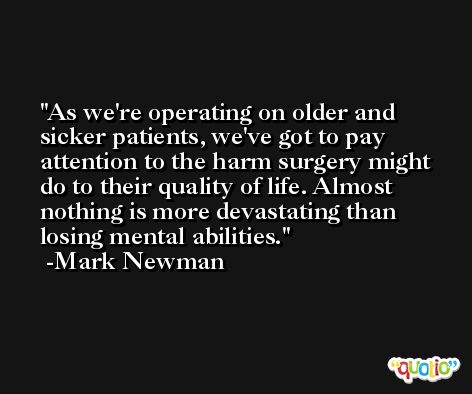 As we're operating on older and sicker patients, we've got to pay attention to the harm surgery might do to their quality of life. Almost nothing is more devastating than losing mental abilities. -Mark Newman