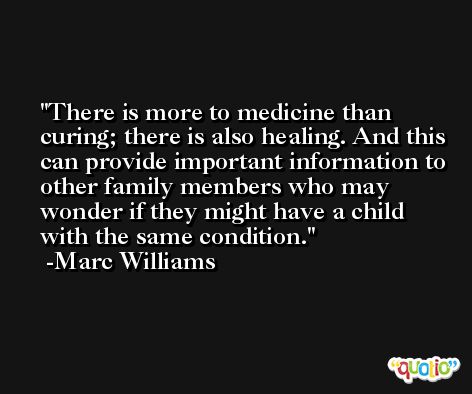 There is more to medicine than curing; there is also healing. And this can provide important information to other family members who may wonder if they might have a child with the same condition. -Marc Williams