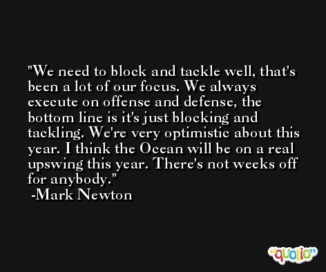 We need to block and tackle well, that's been a lot of our focus. We always execute on offense and defense, the bottom line is it's just blocking and tackling. We're very optimistic about this year. I think the Ocean will be on a real upswing this year. There's not weeks off for anybody. -Mark Newton