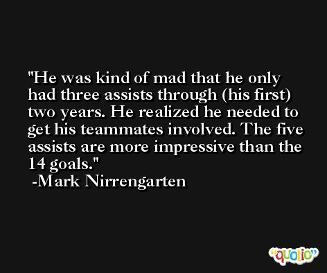 He was kind of mad that he only had three assists through (his first) two years. He realized he needed to get his teammates involved. The five assists are more impressive than the 14 goals. -Mark Nirrengarten