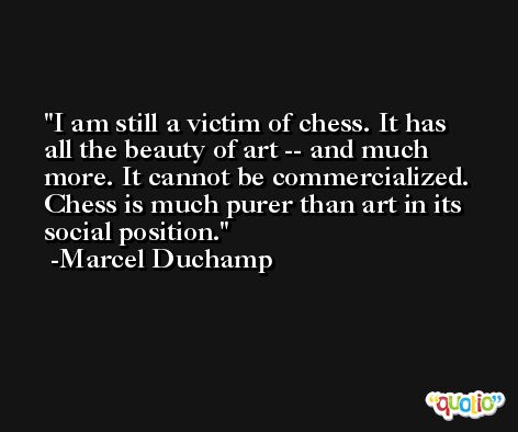 I am still a victim of chess. It has all the beauty of art -- and much more. It cannot be commercialized. Chess is much purer than art in its social position. -Marcel Duchamp