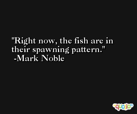 Right now, the fish are in their spawning pattern. -Mark Noble