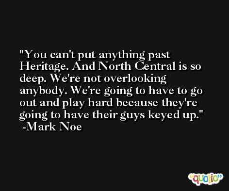 You can't put anything past Heritage. And North Central is so deep. We're not overlooking anybody. We're going to have to go out and play hard because they're going to have their guys keyed up. -Mark Noe
