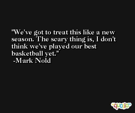 We've got to treat this like a new season. The scary thing is, I don't think we've played our best basketball yet. -Mark Nold