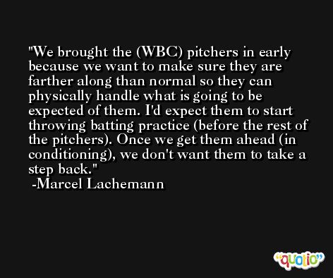 We brought the (WBC) pitchers in early because we want to make sure they are farther along than normal so they can physically handle what is going to be expected of them. I'd expect them to start throwing batting practice (before the rest of the pitchers). Once we get them ahead (in conditioning), we don't want them to take a step back. -Marcel Lachemann