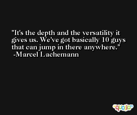 It's the depth and the versatility it gives us. We've got basically 10 guys that can jump in there anywhere. -Marcel Lachemann
