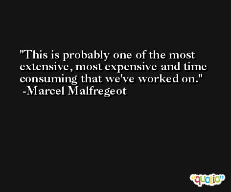 This is probably one of the most extensive, most expensive and time consuming that we've worked on. -Marcel Malfregeot