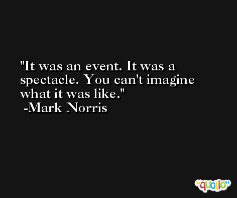 It was an event. It was a spectacle. You can't imagine what it was like. -Mark Norris