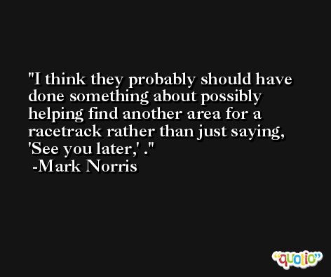 I think they probably should have done something about possibly helping find another area for a racetrack rather than just saying, 'See you later,' . -Mark Norris