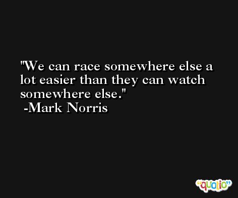 We can race somewhere else a lot easier than they can watch somewhere else. -Mark Norris