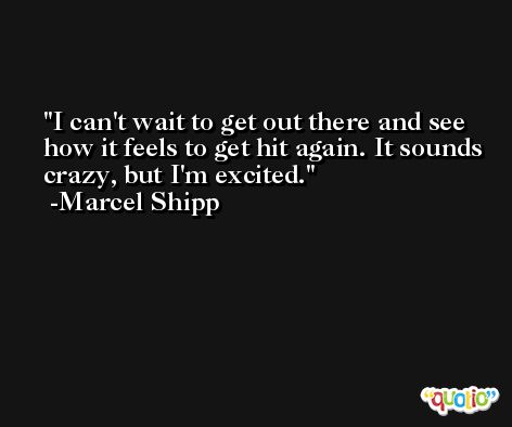 I can't wait to get out there and see how it feels to get hit again. It sounds crazy, but I'm excited. -Marcel Shipp