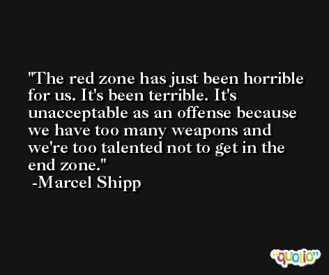 The red zone has just been horrible for us. It's been terrible. It's unacceptable as an offense because we have too many weapons and we're too talented not to get in the end zone. -Marcel Shipp