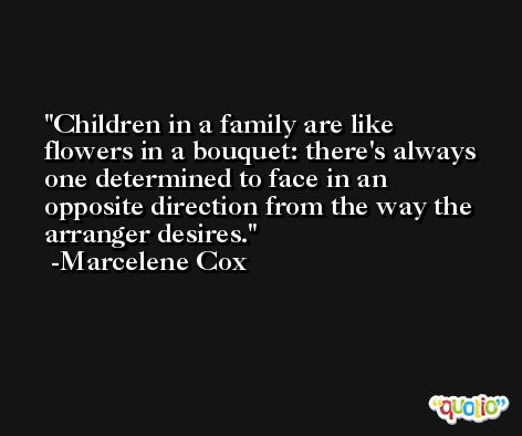 Children in a family are like flowers in a bouquet: there's always one determined to face in an opposite direction from the way the arranger desires. -Marcelene Cox