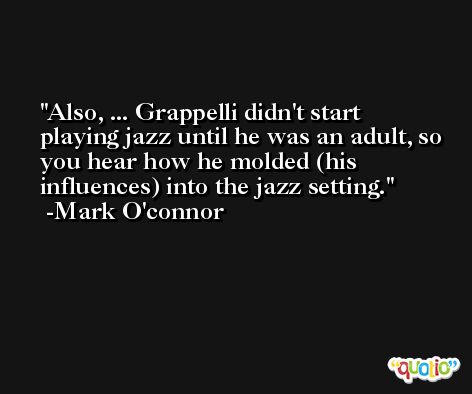 Also, ... Grappelli didn't start playing jazz until he was an adult, so you hear how he molded (his influences) into the jazz setting. -Mark O'connor