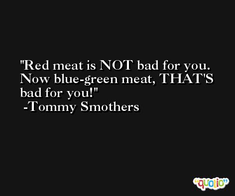 Red meat is NOT bad for you. Now blue-green meat, THAT'S bad for you! -Tommy Smothers
