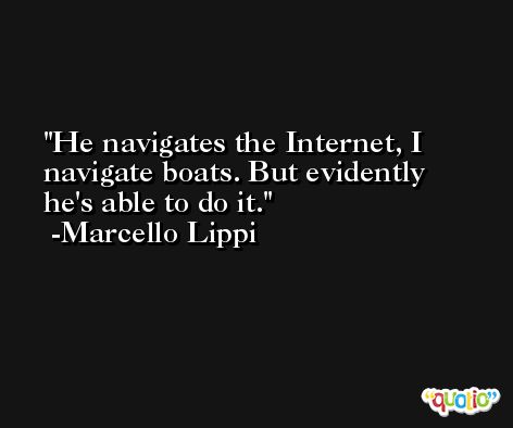 He navigates the Internet, I navigate boats. But evidently he's able to do it. -Marcello Lippi