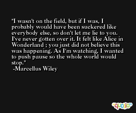 I wasn't on the field, but if I was, I probably would have been suckered like everybody else, so don't let me lie to you. I've never gotten over it. It felt like Alice in Wonderland ; you just did not believe this was happening. As I'm watching, I wanted to push pause so the whole world would stop. -Marcellus Wiley