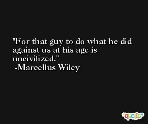 For that guy to do what he did against us at his age is uncivilized. -Marcellus Wiley